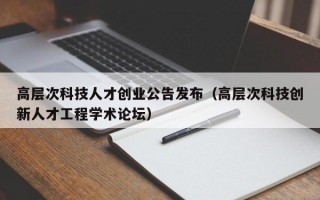 高层次科技人才创业公告发布（高层次科技创新人才工程学术论坛）