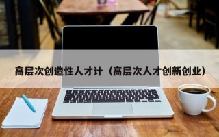 高层次创造性人才计（高层次人才创新创业）