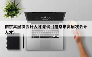 南京高层次会计人才考试（南京市高层次会计人才）