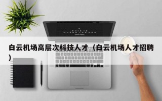 白云机场高层次科技人才（白云机场人才招聘）