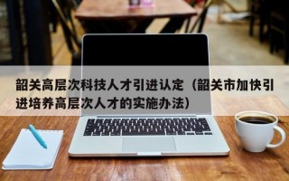 韶关高层次科技人才引进认定（韶关市加快引进培养高层次人才的实施办法）