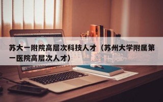 苏大一附院高层次科技人才（苏州大学附属第一医院高层次人才）