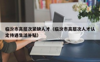 临汾市高层次紧缺人才（临汾市高层次人才认定待遇生活补贴）
