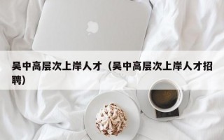 吴中高层次上岸人才（吴中高层次上岸人才招聘）
