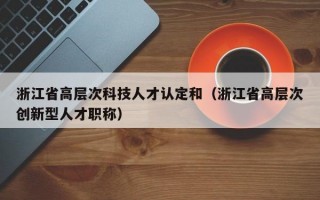浙江省高层次科技人才认定和（浙江省高层次创新型人才职称）