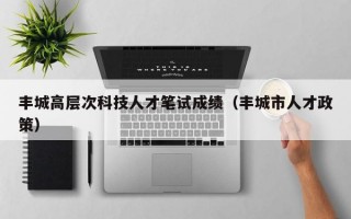 丰城高层次科技人才笔试成绩（丰城市人才政策）