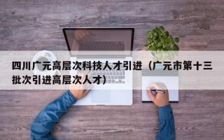 四川广元高层次科技人才引进（广元市第十三批次引进高层次人才）