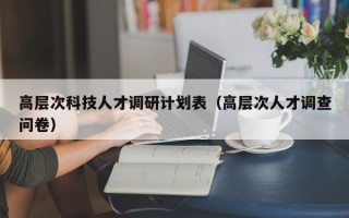高层次科技人才调研计划表（高层次人才调查问卷）