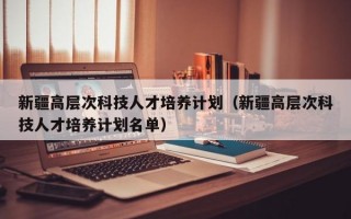 新疆高层次科技人才培养计划（新疆高层次科技人才培养计划名单）