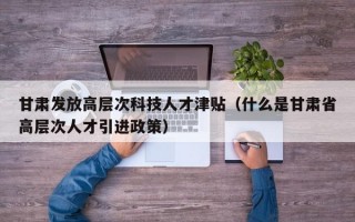 甘肃发放高层次科技人才津贴（什么是甘肃省高层次人才引进政策）