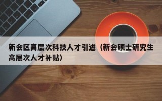 新会区高层次科技人才引进（新会硕士研究生高层次人才补贴）