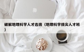 破解地理科学人才选拔（地理科学拔尖人才班）
