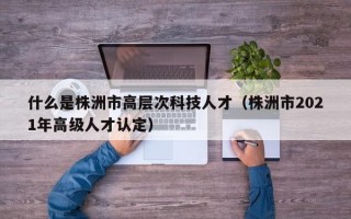 什么是株洲市高层次科技人才（株洲市2021年高级人才认定）