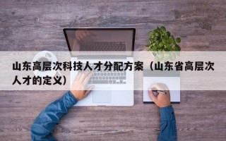 山东高层次科技人才分配方案（山东省高层次人才的定义）