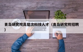 青岛研究院高层次科技人才（青岛研究院招聘）
