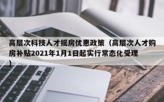 高层次科技人才摇房优惠政策（高层次人才购房补贴2021年1月1日起实行常态化受理）