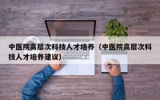 中医院高层次科技人才培养（中医院高层次科技人才培养建议）
