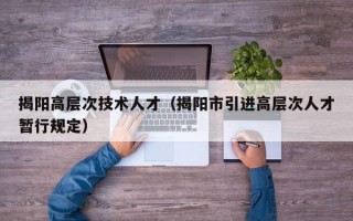 揭阳高层次技术人才（揭阳市引进高层次人才暂行规定）