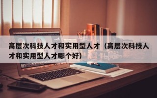 高层次科技人才和实用型人才（高层次科技人才和实用型人才哪个好）