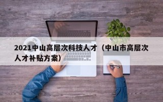 2021中山高层次科技人才（中山市高层次人才补贴方案）