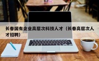 长春国有企业高层次科技人才（长春高层次人才招聘）