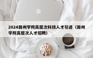 2024滁州学院高层次科技人才引进(滁州学院高层次人才招聘) 2024滁州学院高层次科技人才引进(滁州学院高层次人才招聘)