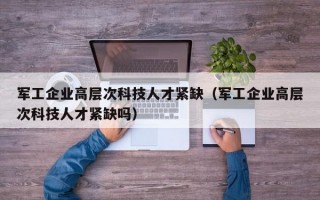 军工企业高层次科技人才紧缺（军工企业高层次科技人才紧缺吗）