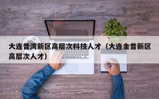 大连普湾新区高层次科技人才（大连金普新区高层次人才）