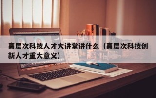 高层次科技人才大讲堂讲什么（高层次科技创新人才重大意义）