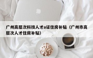 广州高层次科技人才a证住房补贴（广州市高层次人才住房补贴）