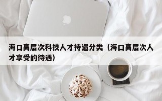 海口高层次科技人才待遇分类（海口高层次人才享受的待遇）