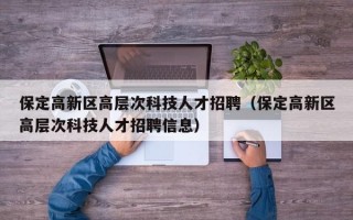 保定高新区高层次科技人才招聘（保定高新区高层次科技人才招聘信息）