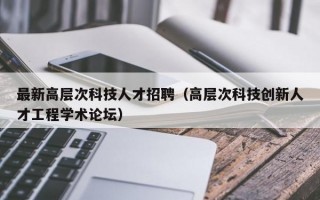 最新高层次科技人才招聘（高层次科技创新人才工程学术论坛）