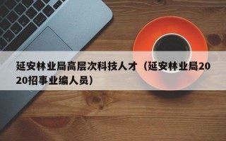 延安林业局高层次科技人才（延安林业局2020招事业编人员）