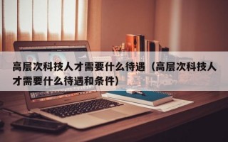高层次科技人才需要什么待遇（高层次科技人才需要什么待遇和条件）