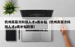 杭州高层次科技人才a类补贴（杭州高层次科技人才a类补贴政策）