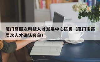 厦门高层次科技人才发展中心陈勇（厦门市高层次人才确认名单）