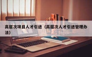 高层次项目人才引进（高层次人才引进管理办法）