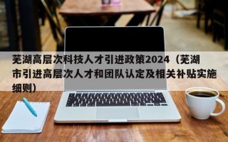 芜湖高层次科技人才引进政策2024（芜湖市引进高层次人才和团队认定及相关补贴实施细则）