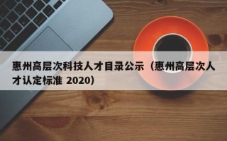 惠州高层次科技人才目录公示（惠州高层次人才认定标准 2020）