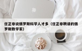 任正非说俄罗斯科学人才多（任正非聘请的俄罗斯数学家）
