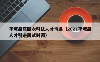 平塘县高层次科技人才待遇（2021平塘县人才引进面试时间）