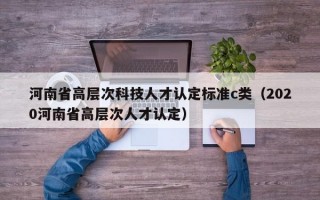 河南省高层次科技人才认定标准c类（2020河南省高层次人才认定）