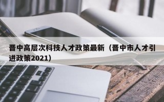 晋中高层次科技人才政策最新（晋中市人才引进政策2021）