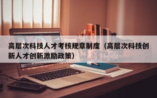 高层次科技人才考核规章制度（高层次科技创新人才创新激励政策）