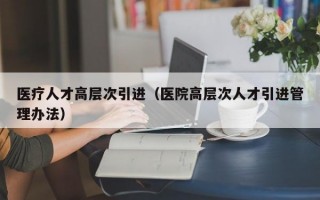 医疗人才高层次引进（医院高层次人才引进管理办法）