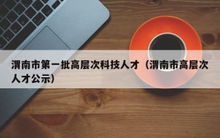 渭南市第一批高层次科技人才（渭南市高层次人才公示）