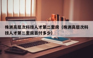 株洲高层次科技人才第二套房（株洲高层次科技人才第二套房首付多少）
