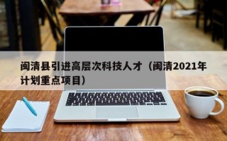 闽清县引进高层次科技人才（闽清2021年计划重点项目）