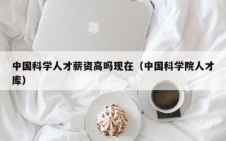 中国科学人才薪资高吗现在（中国科学院人才库）